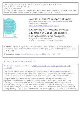 This article was downloaded by: [University Of South Australia Library] 
On: 10 March 2013, At: 06:32 
Publisher: Routledge 
Informa Ltd Registered in England and Wales Registered Number: 1072954 Registered 
office: Mortimer House, 37-41 Mortimer Street, London W1T 3JH, UK 
Journal of the Philosophy of Sport 
Publication details, including instructions for authors and 
subscription information: 
http://www.tandfonline.com/loi/rjps20 
Philosophy of Sport and Physical 
Education in Japan: Its History, 
Characteristics and Prospects 
Takayuki Hata & Masami Sekine 
Version of record first published: 19 Jan 2012. 
To cite this article: Takayuki Hata & Masami Sekine (2010): Philosophy of Sport and Physical 
Education in Japan: Its History, Characteristics and Prospects, Journal of the Philosophy of Sport, 
37:2, 215-224 
To link to this article: http://dx.doi.org/10.1080/00948705.2010.9714777 
PLEASE SCROLL DOWN FOR ARTICLE 
Full terms and conditions of use: http://www.tandfonline.com/page/terms-and-conditions 
This article may be used for research, teaching, and private study purposes. Any 
substantial or systematic reproduction, redistribution, reselling, loan, sub-licensing, 
systematic supply, or distribution in any form to anyone is expressly forbidden. 
The publisher does not give any warranty express or implied or make any 
representation that the contents will be complete or accurate or up to date. The 
accuracy of any instructions, formulae, and drug doses should be independently 
verified with primary sources. The publisher shall not be liable for any loss, actions, 
claims, proceedings, demand, or costs or damages whatsoever or howsoever caused 
arising directly or indirectly in connection with or arising out of the use of this material. 
 