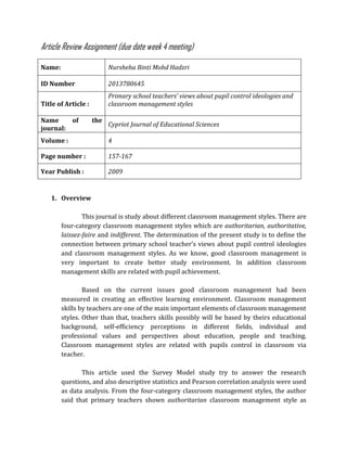 Article Review Assignment (due date week 4 meeting)
Name: Nursheha Binti Mohd Hadzri
ID Number 2013780645
Title of Article :
Primary school teachers’ views about pupil control ideologies and
classroom management styles
Name of the
journal:
Cypriot Journal of Educational Sciences
Volume : 4
Page number : 157-167
Year Publish : 2009
1. Overview
This journal is study about different classroom management styles. There are
four-category classroom management styles which are authoritarian, authoritative,
laissez-faire and indifferent. The determination of the present study is to define the
connection between primary school teacher’s views about pupil control ideologies
and classroom management styles. As we know, good classroom management is
very important to create better study environment. In addition classroom
management skills are related with pupil achievement.
Based on the current issues good classroom management had been
measured in creating an effective learning environment. Classroom management
skills by teachers are one of the main important elements of classroom management
styles. Other than that, teachers skills possibly will be based by theirs educational
background, self-efficiency perceptions in different fields, individual and
professional values and perspectives about education, people and teaching.
Classroom management styles are related with pupils control in classroom via
teacher.
This article used the Survey Model study try to answer the research
questions, and also descriptive statistics and Pearson correlation analysis were used
as data analysis. From the four-category classroom management styles, the author
said that primary teachers shown authoritarian classroom management style as
 