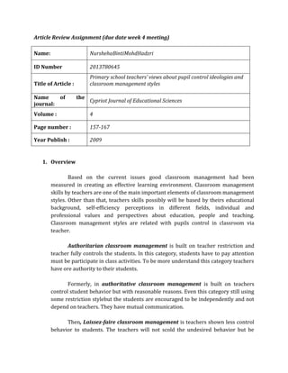 Article Review Assignment (due date week 4 meeting)
Name: NurshehaBintiMohdHadzri
ID Number 2013780645
Title of Article :
Primary school teachers’ views about pupil control ideologies and
classroom management styles
Name of the
journal:
Cypriot Journal of Educational Sciences
Volume : 4
Page number : 157-167
Year Publish : 2009
1. Overview
Based on the current issues good classroom management had been
measured in creating an effective learning environment. Classroom management
skills by teachers are one of the main important elements of classroom management
styles. Other than that, teachers skills possibly will be based by theirs educational
background, self-efficiency perceptions in different fields, individual and
professional values and perspectives about education, people and teaching.
Classroom management styles are related with pupils control in classroom via
teacher.
Authoritarian classroom management is built on teacher restriction and
teacher fully controls the students. In this category, students have to pay attention
must be participate in class activities. To be more understand this category teachers
have ore authority to their students.
Formerly, in authoritative classroom management is built on teachers
control student behavior but with reasonable reasons. Even this category still using
some restriction stylebut the students are encouraged to be independently and not
depend on teachers. They have mutual communication.
Then, Laissez-faire classroom management is teachers shown less control
behavior to students. The teachers will not scold the undesired behavior but be
 