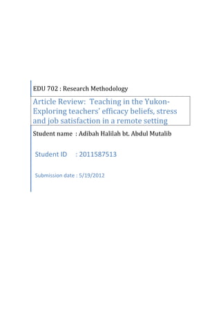 EDU 702 : Research Methodology

Article Review: Teaching in the Yukon-
Exploring teachers’ efficacy beliefs, stress
and job satisfaction in a remote setting
Student name : Adibah Halilah bt. Abdul Mutalib


Student ID     : 2011587513

Submission date : 5/19/2012
 