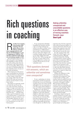 COACHING FEATURE




 Rich questions                                                                             Asking unfamiliar,
                                                                                            unexpected and
                                                                                            unavoidable questions



 in coaching
                                                                                            is an effective way
                                                                                            of moving coachees
                                                                                            forward, says
                                                                                            Deni Lyall




 R
              ecently, I was running                   It was unexpected, unfamiliar.       expensive wine. For him, expensive
              a presentation skills                 It grabbed my attention and the         wine, with its luxurious palette, is a
              workshop. We had                      cogs in my brain whirred into           real treat. He knows that if he reg-
              spoken about visual,                  action in an effort to define “a fine   ularly drinks expensive wine, this
              auditory and kinaes-                  introduction”, to differentiate it      experience will be lost as the tex-
 thetic language patterns, and                      from merely “a good introduction”.      ture and taste become the norm.
 the use of rich language as a way                  For me, it has more elegance and           It is the concept of the ‘unfa-
 of engaging your audience. The                     standing. Another question sprang       miliar’ that I find I apply to my
 speeches of Martin Luther King                     to my mind: “What had made              coaching questions, although
 are outstanding examples of this.                  Paul use ‘fine’? What message did       I had not realised this. During
    One participant, Paul, was natu-                he want to convey with its use?”        coaching practice sessions, partici-
 rally very good at rich language.                  One thought led to another and          pants have remarked how different
 He enthralled us all for six min-                  another, all from the use of one        my questions are to their ques-
 utes with nothing other than his                   unfamiliar word.                        tions. Also, they feel that coachees
 words and a copy of the book he                                                            respond to my questions with
 was recommending. What struck                                                              richer, more pertinent answers. It
 me most, as I listened avidly, was           “Rich questions demand                        is only now, after Paul’s presenta-
 the unfamiliar choice of some of                                                           tion, that I feel I can answer their
 his words and phrases.                       rich answers, which are                       question as to what it is that I am
    These leapt out of the presen-                                                          doing differently.
 tation and grabbed my attention.             unfamiliar and sometimes                         I believe the difference is that
 They fascinated me and created
 a richer image of what Paul                  even unexpected”                              I ask ‘rich’ questions that are
                                                                                            unfamiliar and unexpected. They
 was saying, rather than the dull                                                           compel people to think, as the
 thud of the stale and overused                        It was a captivating six-minute      answers cannot be pulled from the
 phrases we have heard so many                      presentation and the recommend-         pile of ‘pat’ answers requiring only
 times before.                                      ed book was in my son’s Christmas       a moment of thought to deliver.
    One phrase in particular stands                 stocking. I may even read it myself,    Rich questions demand rich
 out from the rest. It was the                      although it’s not my usual taste, as    answers, which are unfamiliar and
 use of the word ‘fine’ instead of                  I am left curious about whether it      sometimes even unexpected. They
 ‘good’. A single word made such                    lives up to Paul’s recommendation.      require searching thought. They
 a difference to my attention, my                      Picking up on the theme of           make and break connections that
 thoughts and my engagement. If                     familiar versus unfamiliar, Martin      do not always provide answers, but
 Paul had said: “… and this book                    Seligman, in his book Authentic         always provoke thought.
 makes a good introduction to the                   Happiness, talks about how ‘treats’        Coaching is about moving the
 sci-fi fantasy genre”, it would have               become commonplace and the              coachee forward. If, at times, you
 glided over my ears without a sec-                 norm if they are overused. They         feel that progress could be quicker
 ond thought. However, he chose                     lose their excitement and the           if only you could ask some fine
 to say: “… and this book makes a                   ‘treat’ is lost. He describes how he    questions, rich questions maybe
 f ine introduction in to the sci-fi                still buys reasonably priced wine,      useful to you. Sometimes a
 fantasy genre”                                     even though he can afford to buy        good, thought-provoking ques-



60   TJ   June 2008 www.trainingjournal.com
 