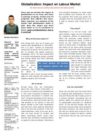 Globalization: Impact on Labour Market
                                   For those who are and those who will be in the labour market


                        Every day we witness the impact of                of the English language is a major asset
                        globalization in our lives, and there             that increases your chances for a job.
                        is panoply of books, articles and TV              No question that those are goods ad-
                        programs that address this issue.                 vantage’s that we all benefit from, so is
                        Many, however, are unaware of the                 it safe to assume that Craig Nash is
                        impact that globalization holds in                right?
                        their daily life, others just don’t
                        know about it, so it’s pertinent to
                                                                                         “The catch”
                        know: what is Globalization? And is
                        it working?                                  Nonetheless it is not all roses. Like
                                                                     never before, today we are witnessing
                                                                     the negatives effects of globalization.
Ruben Monteiro
                               Why all the fuss about it?            When the economic crises started it
                                                                     spread all around the world, in what is
Second    year                                                       known as the “domino effect”. Well
                        First things first: let’s try to figure out
marketing stu-
                        exactly what globalization is. One defini-   aware of those facts is Prabhakar Pillai
dent   in  IPS
ESCE Setubal            tion is in part: “system of interaction      that alerts us for some other worrying
                        among the countries of the world in or-      issues. He wrote that with globalization
Interests     in-       der to develop the global economy”           job insecurity increases therefore creat-
clude     sports,       (hubpages, 2011). It’s also implied that     ing a more unstable market. Other con-
mostly football,                                                     sequences are according to him fewer
                        it involves technological goods, political
music,       and
                        and cultural ideals and most important       jobs from peoples in their own country
journalism.
                        people’s freedom                                             reduce safety standards
References:             of      circulation.     We must analyze the positive        and as we can all see it
                        But, as usual,                                               gets easier to overcome
                                                 and negative aspects and con-
Pillai, P., 2011. The   there’s     not    a                                         the legal obstacles and
negative effects of                              clude.                              give the workers less
                        unanimous opin-
globalization
[online]. Available     ion     about     it.                                        and less social benefits.
at:                     Therefore o get a more accrued knowl-        An impact felt by every society mem-
http://www.buzzle.      edge we must analyze the positive and        ber, which helps to create a vicious cir-
com/articles/negati                                                  cle. It is a serious problem we can´t
ve-effects-of-
                        negative aspects and conclude.
globaliza-                                                           deny it.
tion.html[acessed 9
April 2011].                         All in favour

                        Among those who are enthusiastic                             Can we conclude?
Nash, C., 2011. The
positive effects of     about this idea there’s Craig Nash. In
globaliza-              his article he defends that globalization         These are the facts and the world trend
tion[online]. Avail-    is “the most successful prosperity and            is revealing that globalization is here to
able              at:
                        anti-poverty movement in modern his-              stay and those who don’t keep up are in
http://ezinearticles.
com/?The-Positive-      tory”. He gives examples of two emerg-            a serious problem. Everybody has an
Effects-of-             ing economies, China and India. But the           opinion about the subject but there is
Globaliza-              real benefits in his opinion is that the          no indisputable conclusion or “absolute
tion&id=1126427;h
ttp://EzineArticles.c   labour market is now more competitive             truth”. In the end this simple, yet con-
om/?expert=Craig_       and free from some political restrictions         troversial concept raises more questions
Nash[acessed        9   and in the end the customer is the ulti-          than gives answers, but what counts in
April 2011].
                        mate beneficiary. Also, as we can all at-         the end are results and must all how is
Hubpages,2011.          test, we have access to modern and                this going to impact the labour market
Definition of globa-    better technology faster (every day)              in the future? We will see, only time can
lization[online].       and the free circulation of people allows         tell.
Available         at:
                        us apply for jobs worldwide. Dominance
http://hubpages.co
m/hub/Definition-
of-
Globaliza-
tion.[acessed     16
May 2011].
 