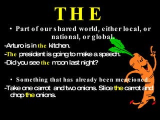 THE Part of our shared world, either local, or national, or global. -Arturo is in  the  kitchen. - The   president is going to make a speech. -Did you see  the  moon last night? Something that has already been mencioned. -Take one carrot  and two onions. Slice  the  carrot and chop  the  onions. 