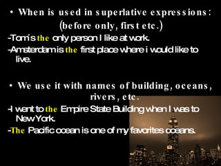 When is used in superlative expressions: (before only, first etc.) -Tom´s  the  only person I like at work. -Amsterdam is  the  first place where i would like to live. We use it with names of building, oceans, rivers, etc. -I went to  the  Empire State Building when I was to New York. - The  Pacific ocean is one of my favorites oceans. 