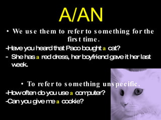 A/AN We use them to refer to something for the first time. -Have you heard that Paco bought  a  cat? She has  a  red dress, her boyfriend gave it her last week . To refer to something unspecific. -How often do you use  a  computer? -Can you give me  a  cookie? 