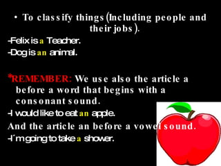 To classify things(Including people and their jobs). -Felix is  a  Teacher. -Dog is  an  animal. *REMEMBER:  We use also the article a before a word that begins with a consonant sound. -I would like to eat  an  apple. And the article an before a vowel sound. -I´m going to take   a   shower. 