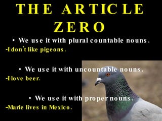 THE ARTICLE ZERO We use it with plural countable nouns. -I don't like pigeons. We use it with uncountable nouns. -I love beer. We use it with proper nouns. - Marie lives in Mexico. 
