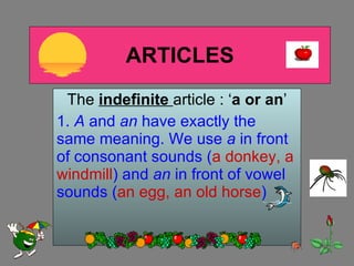 ARTICLES The  indefinite   article : ‘ a or an ’ 1.  A  and  an  have exactly the same meaning. We use  a  in front of consonant sounds ( a donkey, a windmill ) and  an  in front of vowel sounds ( an egg, an old horse ) 