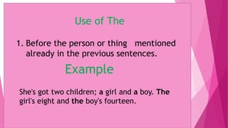 Use of The
1. Before the person or thing mentioned
already in the previous sentences.
Example
She's got two children; a girl and a boy. The
girl's eight and the boy's fourteen.
 