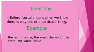 Use of The
4.Before certain nouns when we know
there is only one of a particular thing.
Example
the rain, the sun, the wind, the world, the
earth, the White House
 