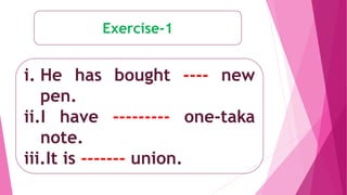 Exercise-1
i. He has bought ---- new
pen.
ii.I have --------- one-taka
note.
iii.It is ------- union.
 
