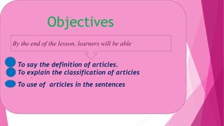 Objectives
By the end of the lesson, learners will be able
To say the definition of articles.
To explain the classification of articles
To use of articles in the sentences
 