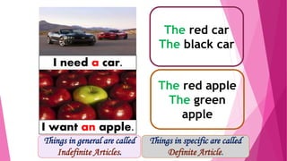 The red car
The black car
I need a car.
The red apple
The green
apple
I want an apple.
Things in specific are called
Definite Article.
Things in general are called
Indefinite Articles.
 