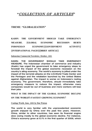 “COLLECTION OF ARTICLES”


THEME: “GLOBALIZATION”



KADIN:     THE     GOVERNMENT           SHOULD    TAKE   EMERGENCY
MEASURE.         (GLOBAL          ECONOMIC        RECESSION   HURTS
INDONESIAN              ECONOMY)(GOVERNMENT               ACTIVITY)
(INTERNATIONAL PAGES)(BRIEF ARTICLE)

Indonesian Commercial Newsletter, October, 2001

KADIN: THE GOVERNMENT SHOULD TAKE EMERGENCY
MEASURE. The Indonesian chamber of commerce and industry
(Kadin) has urged the government to take emergency steps to
forestall the impact of the global economic recession on the
country's ailing economy. The world's economy is jolted under the
impact of the terrorist attacks on the U.S.World Trade Center and
the Pentagon and the retaliation launched by the United States
against Afghanistan. The impact is worse on Indonesia's reeling
economy. The government, therefore, should immediately take
emergency measure to reduce the impact, otherwise many
companies would be out of business and more workers will lose
their jobs

WHAT IS THE IMPACT OF THE GLOBAL ECONOMIC DECLINE
ON THE WORLD'S FASTEST GROWING ECONOMY?

Coatings World, June, 2009 by Dan Watson

The world is very familiar with the unprecedented economic
growth enjoyed by China over the past few years. However,
China, similar to other countries, has seen its financial engine
slow owing mostly to the global economic decline. For instance,
China's economy grew at 6.1% in the first quarter of 2009, which
 