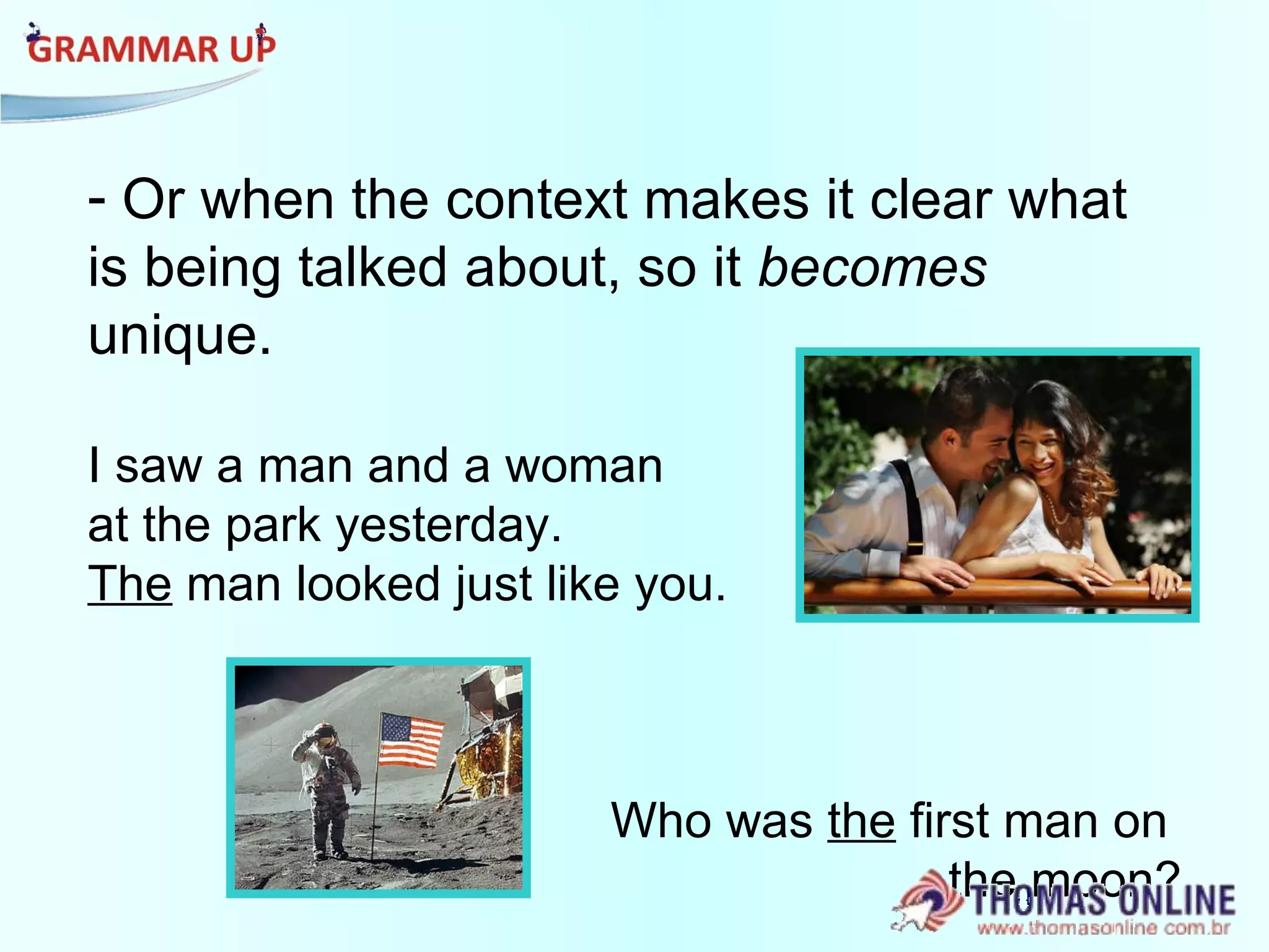 Or when the context makes it clear what is being talked about, so it  becomes  unique. I saw a man and a woman  at the park yesterday.  The  man looked just like you. Who was  the  first man on  the moon? 