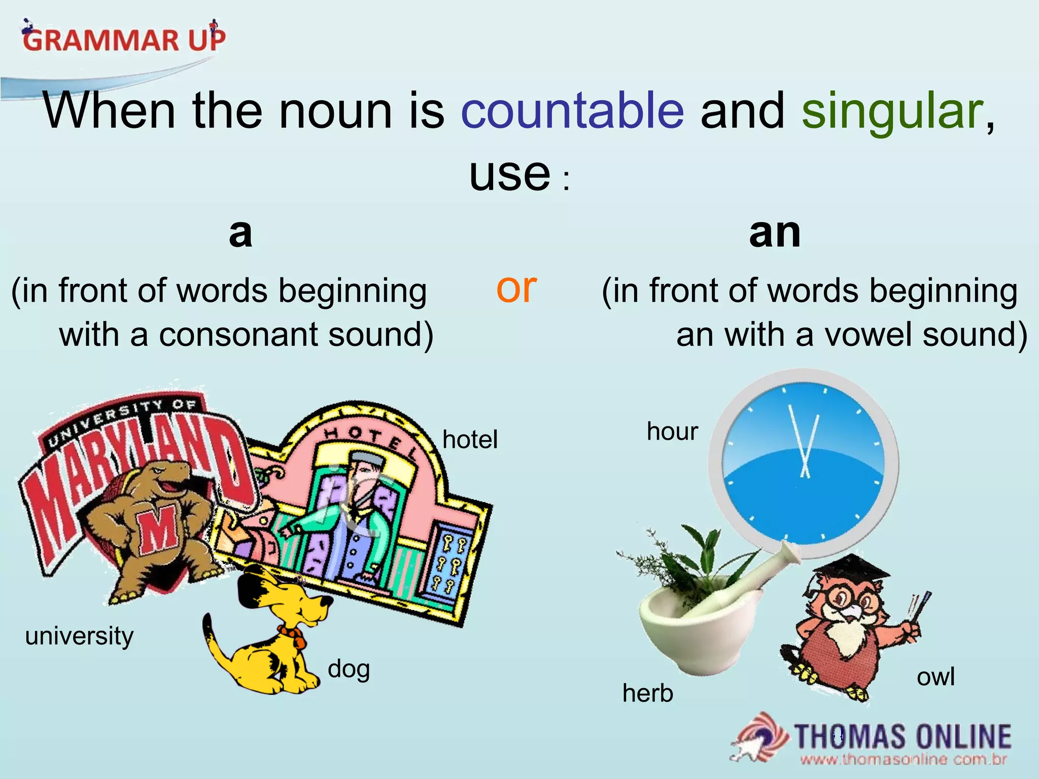 When the noun is  countable  and  singular , use  : a   an (in front of words beginning  or   (in front of words beginning  with a consonant sound)  an with a vowel sound)  dog university hotel owl herb hour 