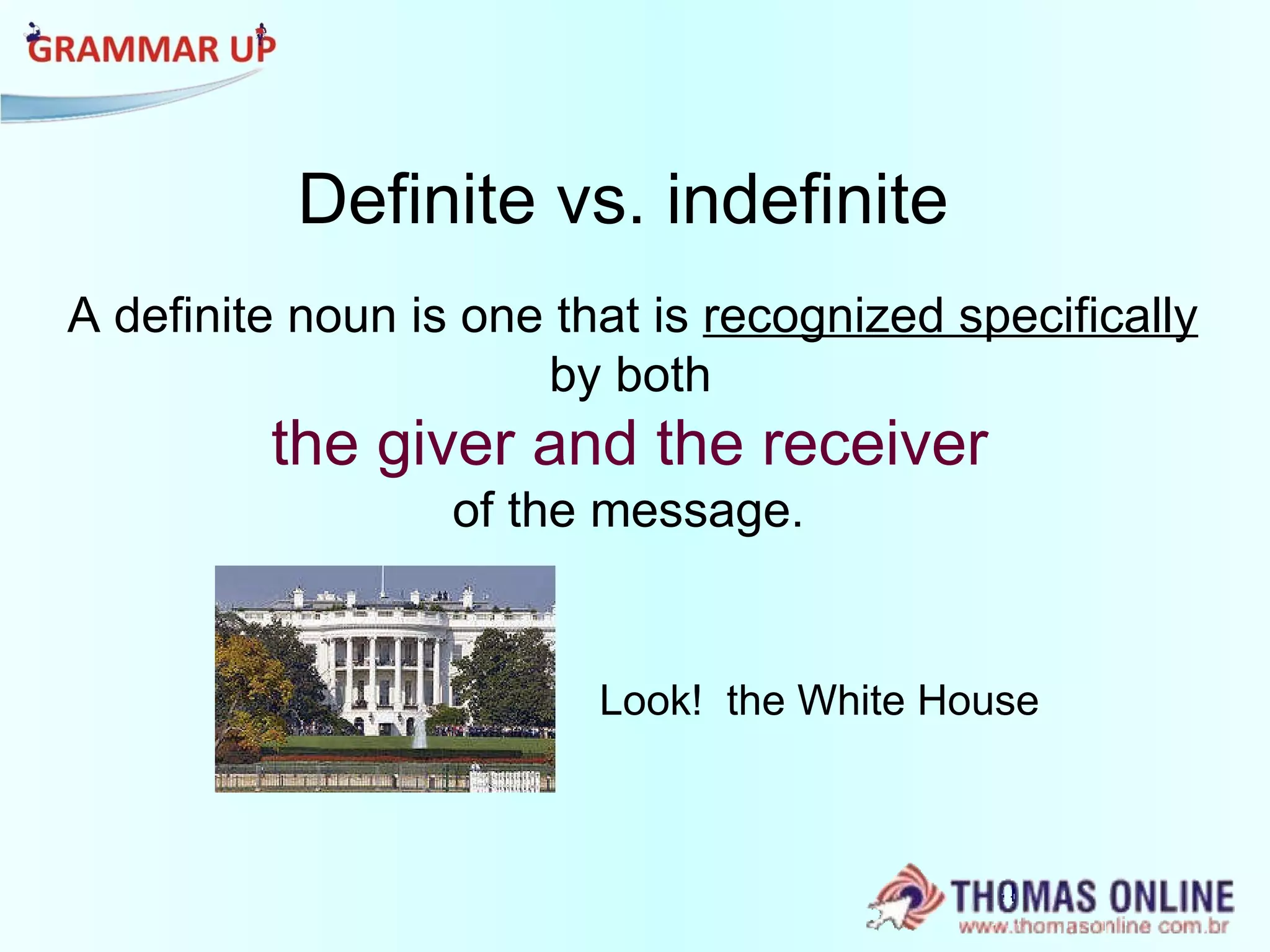 Definite vs. indefinite A definite noun is one that is  recognized specifically   by both  the giver and the receiver   of the message.   Look!  the White House 