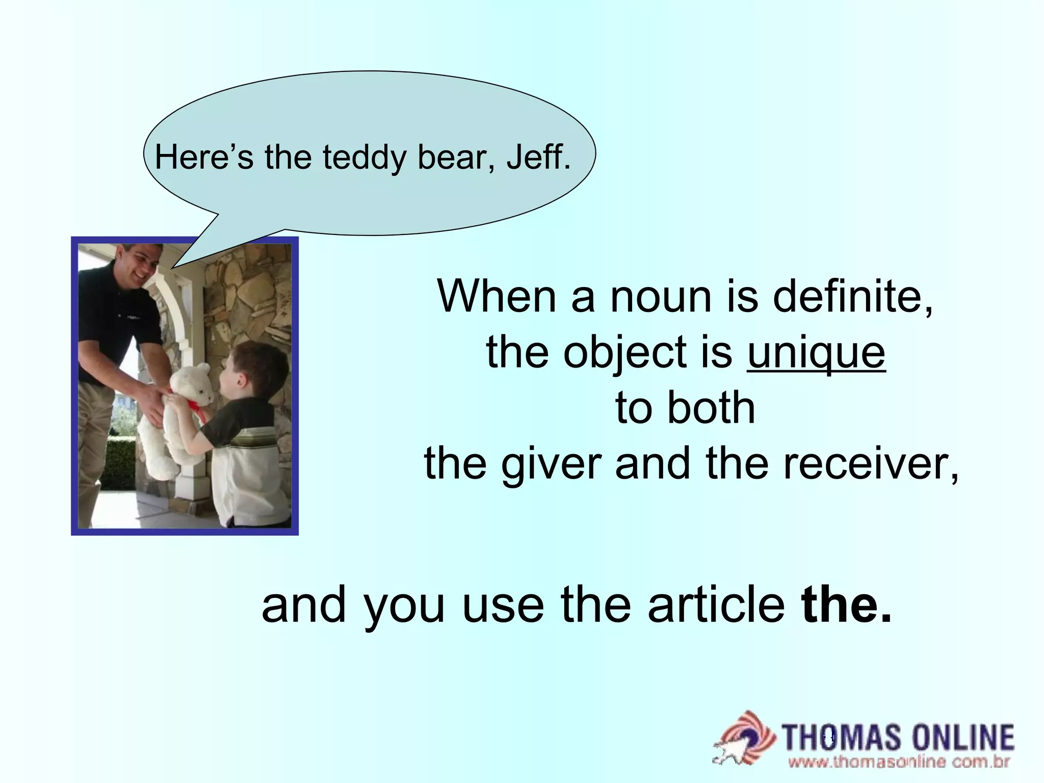 When a noun is definite,  the object is  unique   to both  the giver and the receiver, and you use the article  the. Here’s the teddy bear, Jeff. 