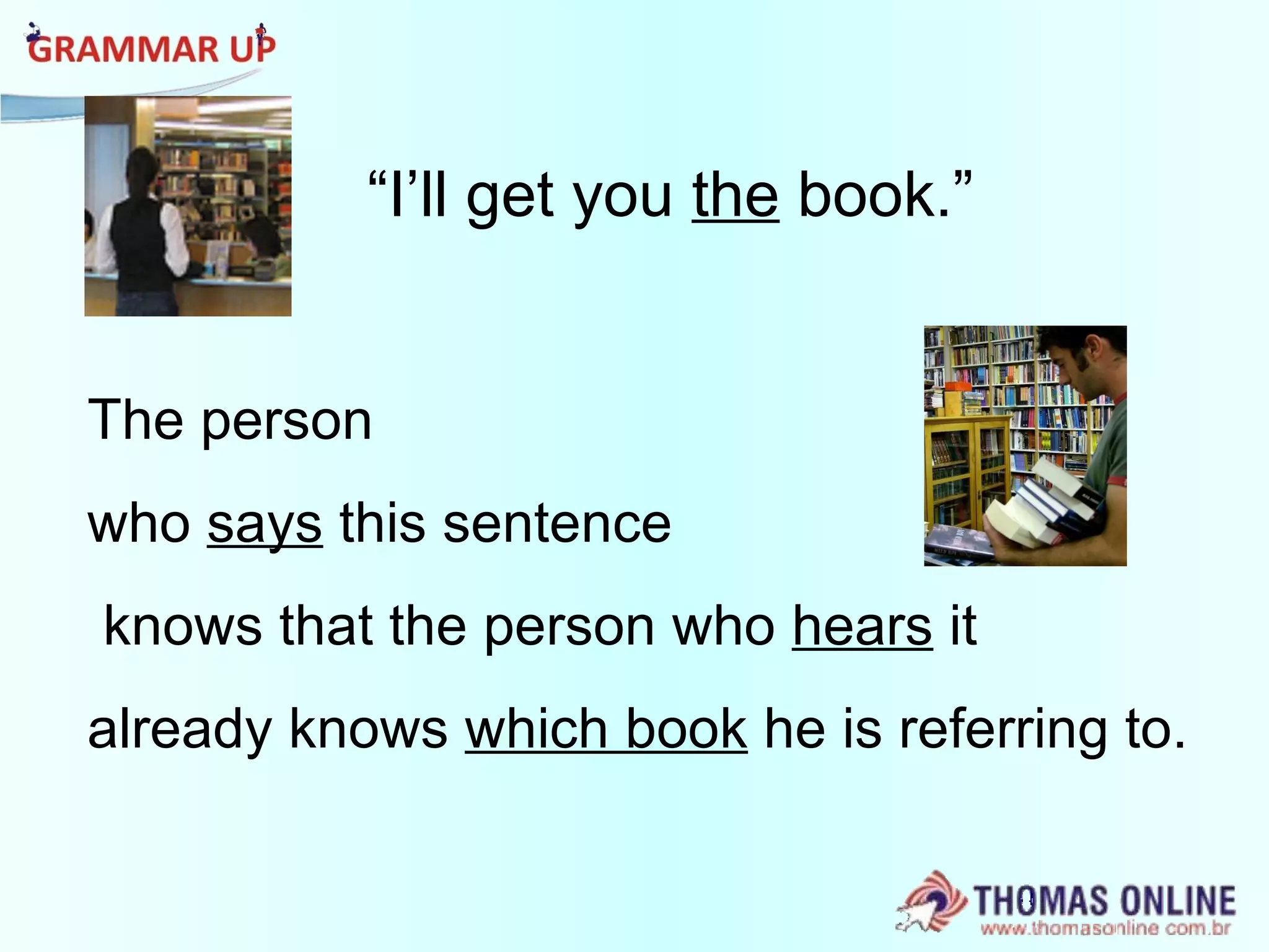 “ I’ll get you  the  book.” The person  who  says  this sentence knows that the person who  hears  it  already knows  which book  he is referring to.  