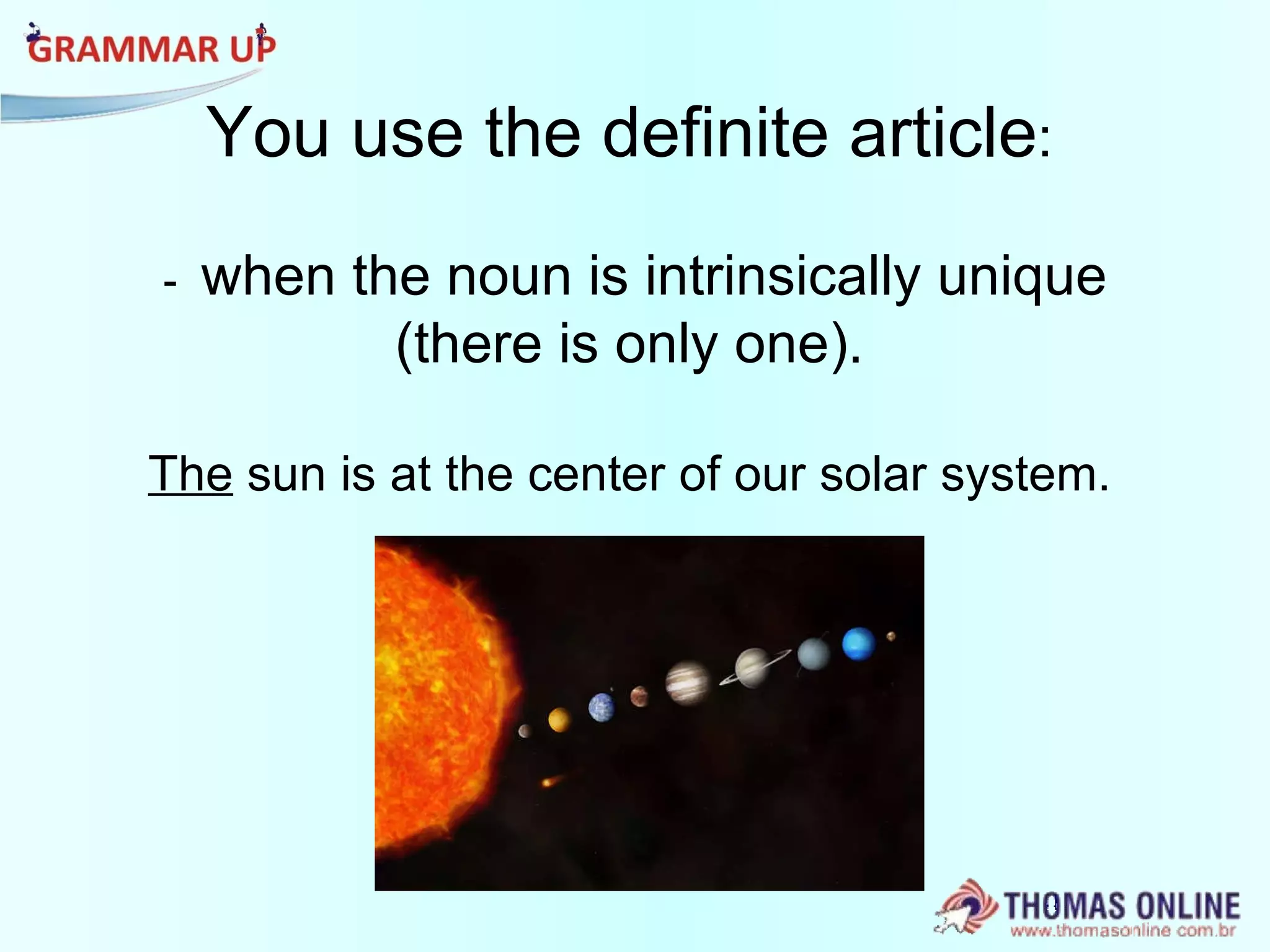 You use the definite article : -  when the noun is intrinsically unique (there is only one). The  sun is at the center of our solar system. 