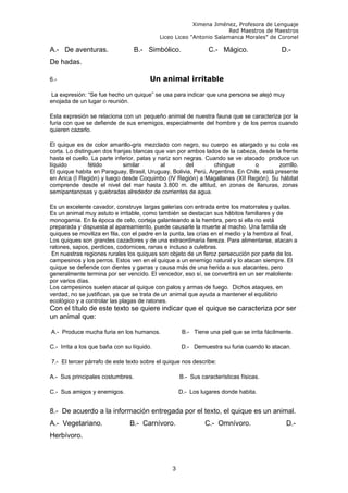 Ximena Jiménez, Profesora de Lenguaje
Red Maestros de Maestros
Liceo Liceo "Antonio Salamanca Morales" de Coronel
A.- De aventuras. B.- Simbólico. C.- Mágico. D.-
De hadas.
6.- Un animal irritable
La expresión: “Se fue hecho un quique” se usa para indicar que una persona se alejó muy
enojada de un lugar o reunión.
Esta expresión se relaciona con un pequeño animal de nuestra fauna que se caracteriza por la
furia con que se defiende de sus enemigos, especialmente del hombre y de los perros cuando
quieren cazarlo.
El quique es de color amarillo-gris mezclado con negro, su cuerpo es alargado y su cola es
corta. Lo distinguen dos franjas blancas que van por ambos lados de la cabeza, desde la frente
hasta el cuello. La parte inferior, patas y nariz son negras. Cuando se ve atacado produce un
líquido fétido similar al del chingue o zorrillo.
El quique habita en Paraguay, Brasil, Uruguay, Bolivia, Perú, Argentina. En Chile, está presente
en Arica (I Región) y luego desde Coquimbo (IV Región) a Magallanes (XII Región). Su hábitat
comprende desde el nivel del mar hasta 3.800 m. de altitud, en zonas de llanuras, zonas
semipantanosas y quebradas alrededor de corrientes de agua.
Es un excelente cavador, construye largas galerías con entrada entre los matorrales y quilas.
Es un animal muy astuto e irritable, como también se destacan sus hábitos familiares y de
monogamia. En la época de celo, corteja galanteando a la hembra, pero si ella no está
preparada y dispuesta al apareamiento, puede causarle la muerte al macho. Una familia de
quiques se moviliza en fila, con el padre en la punta, las crías en el medio y la hembra al final.
Los quiques son grandes cazadores y de una extraordinaria fiereza. Para alimentarse, atacan a
ratones, sapos, perdices, codornices, ranas e incluso a culebras.
En nuestras regiones rurales los quiques son objeto de un feroz persecución por parte de los
campesinos y los perros. Estos ven en el quique a un enemigo natural y lo atacan siempre. El
quique se defiende con dientes y garras y causa más de una herida a sus atacantes, pero
generalmente termina por ser vencido. El vencedor, eso sí, se convertirá en un ser maloliente
por varios días.
Los campesinos suelen atacar al quique con palos y armas de fuego. Dichos ataques, en
verdad, no se justifican, ya que se trata de un animal que ayuda a mantener el equilibrio
ecológico y a controlar las plagas de ratones.
Con el título de este texto se quiere indicar que el quique se caracteriza por ser
un animal que:
A.- Produce mucha furia en los humanos. B.- Tiene una piel que se irrita fácilmente.
C.- Irrita a los que baña con su líquido. D.- Demuestra su furia cuando lo atacan.
7.- El tercer párrafo de este texto sobre el quique nos describe:
A.- Sus principales costumbres. B.- Sus características físicas.
C.- Sus amigos y enemigos. D.- Los lugares donde habita.
8.- De acuerdo a la información entregada por el texto, el quique es un animal.
A.- Vegetariano. B.- Carnívoro. C.- Omnívoro. D.-
Herbívoro.
3
 