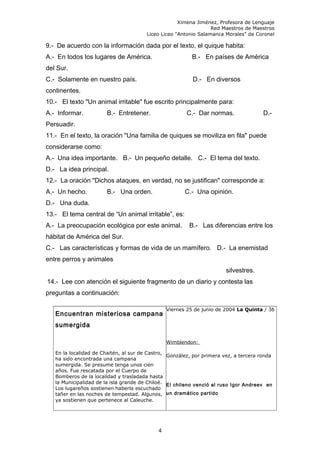 Ximena Jiménez, Profesora de Lenguaje
Red Maestros de Maestros
Liceo Liceo "Antonio Salamanca Morales" de Coronel
9.- De acuerdo con la información dada por el texto, el quique habita:
A.- En todos los lugares de América. B.- En países de América
del Sur.
C.- Solamente en nuestro país. D.- En diversos
continentes.
10.- El texto "Un animal irritable" fue escrito principalmente para:
A.- Informar. B.- Entretener. C.- Dar normas. D.-
Persuadir.
11.- En el texto, la oración "Una familia de quiques se moviliza en fila" puede
considerarse como:
A.- Una idea importante. B.- Un pequeño detalle. C.- El tema del texto.
D.- La idea principal.
12.- La oración "Dichos ataques, en verdad, no se justifican" corresponde a:
A.- Un hecho. B.- Una orden. C.- Una opinión.
D.- Una duda.
13.- El tema central de “Un animal irritable”, es:
A.- La preocupación ecológica por este animal. B.- Las diferencias entre los
hábitat de América del Sur.
C.- Las características y formas de vida de un mamífero. D.- La enemistad
entre perros y animales
silvestres.
14.- Lee con atención el siguiente fragmento de un diario y contesta las
preguntas a continuación:
Encuentran misteriosa campana
sumergida
En la localidad de Chaitén, al sur de Castro,
ha sido encontrada una campana
sumergida. Se presume tenga unos cien
años. Fue rescatada por el Cuerpo de
Bomberos de la localidad y trasladada hasta
la Municipalidad de la isla grande de Chiloé.
Los lugareños sostienen haberla escuchado
tañer en las noches de tempestad. Algunos,
ya sostienen que pertenece al Caleuche.
Viernes 25 de junio de 2004 La Quinta / 36
Wimblendon:
González, por primera vez, a tercera ronda
El chileno venció al ruso Igor Andreev en
un dramático partido
4
 