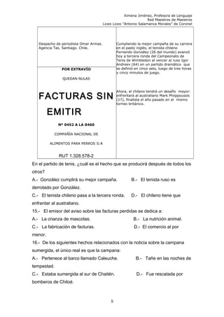 Ximena Jiménez, Profesora de Lenguaje
Red Maestros de Maestros
Liceo Liceo "Antonio Salamanca Morales" de Coronel
Despacho de periodista Omar Armas.
Agencia Tas. Santiago. Chile.
Cumpliendo la mejor campaña de su carrera
en el pasto inglés, el tenista chileno
Fernando González (26 del mundo) avanzó
hoy a tercera ronda del Campeonato de
Tenis de Wimbledon al vencer al ruso Igor
Andreev (64) en un partido dramático que
se definió en cinco sets, luego de tres horas
y cinco minutos de juego.
Ahora, el chileno tendrá un desafío mayor:
enfrentará al australiano Mark Phiippoussis
(17), finalista el año pasado en el mismo
torneo británico.
POR EXTRAVÍO
QUEDAN NULAS
FACTURAS SIN
EMITIR
Nº 0452 A LA 0460
COMPAÑÍA NACIONAL DE
ALIMENTOS PARA PERROS S:A
RUT 1.328.578-2
En el partido de tenis, ¿cuál es el hecho que se producirá después de todos los
otros?
A.- González cumplirá su mejor campaña. B.- El tenista ruso es
derrotado por González.
C.- El tenista chileno pasa a la tercera ronda. D.- El chileno tiene que
enfrentar al australiano.
15.- El emisor del aviso sobre las facturas perdidas se dedica a:
A.- La crianza de mascotas. B.- La nutrición animal.
C.- La fabricación de facturas. D.- El comercio al por
menor.
16.- De los siguientes hechos relacionados con la noticia sobre la campana
sumergida, el único real es que la campana:
A.- Pertenece al barco llamado Caleuche. B.- Tañe en las noches de
tempestad.
C.- Estaba sumergida al sur de Chaitén. D.- Fue rescatada por
bomberos de Chiloé.
5
 