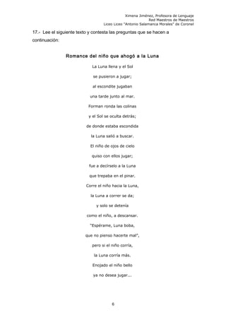 Ximena Jiménez, Profesora de Lenguaje
Red Maestros de Maestros
Liceo Liceo "Antonio Salamanca Morales" de Coronel
17.- Lee el siguiente texto y contesta las preguntas que se hacen a
continuación:
Romance del niño que ahogó a la Luna
La Luna llena y el Sol
se pusieron a jugar;
al escondite jugaban
una tarde junto al mar.
Forman ronda las colinas
y el Sol se oculta detrás;
de donde estaba escondida
la Luna salió a buscar.
El niño de ojos de cielo
quiso con ellos jugar;
fue a decírselo a la Luna
que trepaba en el pinar.
Corre el niño hacia la Luna,
la Luna a correr se da;
y solo se detenía
como el niño, a descansar.
“Espérame, Luna boba,
que no pienso hacerte mal”,
pero si el niño corría,
la Luna corría más.
Enojado el niño bello
ya no desea jugar...
6
 