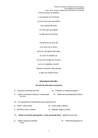 Ximena Jiménez, Profesora de Lenguaje
Red Maestros de Maestros
Liceo Liceo "Antonio Salamanca Morales" de Coronel
Frente al pozo se detiene
y se empina en el brocal;
ve a la Luna que escondida
muy quietecita está.
El niño para guardarla
la tapa pone al brocal.
Tempranito al otro día
a la Luna fue a librar;
pero en las aguas dormidas
la Luna no estaba ya.
“La Luna se ahogó en el pozo,
yo fui el culpable, mamá”.
Siente el corazón más grande
y esta vez puede llorar.
(Humberto Zarrilli).
El autor de este texto se propuso:
A.- Describir a la familia del niño. B.- Presentar un relato de misterio.
C.- Contar una historia vivida por un personaje. D.- Hablar de la amistad entre el Sol y
la Luna.
18.- En este texto los sentimientos que se expresan son:
A.- Ilusión, culpa y pena. B.- Enojo, juego y alegría.
C.- Asombro, pena y tristeza. D.- Soledad, alegría y miedo.
19.- “Siente el corazón más grande / y esta vez puede llorar”, significa que el niño:
A.- Siente vergüenza de llorar. B.- Está preocupado por la
Luna.
7
 