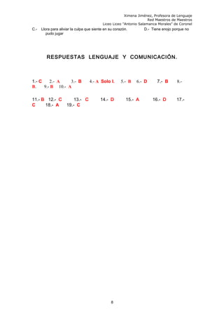 Ximena Jiménez, Profesora de Lenguaje
Red Maestros de Maestros
Liceo Liceo "Antonio Salamanca Morales" de Coronel
C.- Llora para aliviar la culpa que siente en su corazón. D.- Tiene enojo porque no
pudo jugar
RESPUESTAS LENGUAJE Y COMUNICACIÓN.
1.- C 2.- A 3.- B 4.- A Solo I. 5.- B 6.- D 7.- B 8.-
B. 9.- B 10.- A
11.- B 12.- C 13.- C 14.- D 15.- A 16.- D 17.-
C 18.- A 19.- C
8
 