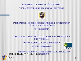 INTEP ROLDANILLO- Centro
Piloto 1
MINISTERIO DE EDUCACIÓN NACIONAL
VICEMINISTERIO DE EDUCACIÓN SUPERIOR
IMPLEMENTACIÓN DE CENTRO PILOTO DE FORMACIÓN
TÉCNICA Y TECNOLÓGICA
EN COLOMBIA
EXPERIENCIA DEL INSTITUTO DE EDUCACIÓN TÉCNICA
PROFESIONAL
DE ROLDANILLO VALLE DEL CAUCA
CON EL APOYO DE:
INSTITUTO COLOMBIANO DE FOMENTO A LA EDUCACION
SUPERIOR
 