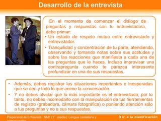 Preparando la Entrevista NM1 (1°medio) Lengua castellana y
Desarrollo de la entrevista
En el momento de comenzar el diálogo de
preguntas y respuestas con tu entrevistado/a,
debe primar:
• Un estado de respeto mutuo entre entrevistado y
entrevistador.
• Tranquilidad y concentración de tu parte, atendiendo,
observando y tomando notas sobre sus actitudes y
sobre las reacciones que manifiesta a cada una de
las preguntas que le haces. Incluso improvisar una
contrapregunta cuando te parezca interesante
profundizar en una de sus respuestas.
• Además, debes registrar las situaciones importantes e inesperadas
que se den y todo lo que anime la conversación.
• Y no debes olvidar que lo más importante es el entrevistado, por lo
tanto, no debes incomodarlo con la manipulación de tus herramientas
de registro (grabadora, cámara fotográfica) o poniendo atención sólo
a tus preguntas y no a sus respuestas.
 