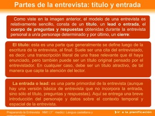 Preparando la Entrevista NM1 (1°medio) Lengua castellana y
Partes de la entrevista: título y entrada
Como viste en la imagen anterior, el modelo de una entrevista es
relativamente sencillo, consta de un título, un lead o entrada, el
cuerpo de preguntas y respuestas obtenidas durante la entrevista
personal a un/a personaje determinado y por último, un cierre:
El título: esta es una parte que generalmente se define luego de la
escritura de la entrevista, al final. Suele ser una cita del entrevistado,
es decir, una transcripción literal de una frase relevante que él haya
enunciado, pero también puede ser un título original pensado por el
entrevistador. En cualquier caso, debe ser un título atractivo, de tal
manera que capte la atención del lector.
La entrada o lead: es una parte primordial de la entrevista (aunque
hay una versión básica de entrevista que no incorpora la entrada,
sino sólo el título, preguntas y respuestas). Aquí se entrega una breve
introducción del personaje y datos sobre el contexto temporal y
espacial de la entrevista.
 