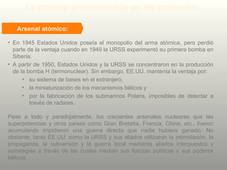 La carrera armamentista de las potencias
Pese a todo y paradojalmente, los crecientes arsenales nucleares que las
superpotencias y otros países como Gran Bretaña, Francia, China, etc., fueron
acumulando impidieron una guerra directa que nadie hubiera ganado. No
obstante, tanto EE.UU. como la URSS y sus aliados utilizaron la intimidación, la
propaganda, la subversión y la guerra local mediante aliados interpuestos y
estrategias a través de las cuales medían sus fuerzas políticas y sus poderes
bélicos.
Arsenal atómico:
• En 1945 Estados Unidos poseía el monopolio del arma atómica, pero perdió
parte de la ventaja cuando en 1949 la URSS experimentó su primera bomba en
Siberia.
• A partir de 1950, Estados Unidos y la URSS se concentraron en la producción
de la bomba H (termonuclear). Sin embargo, EE.UU. mantenía la ventaja por:
• su sistema de bases en el extranjero,
• la miniaturización de los mecanismos bélicos y
• por la fabricación de los submarinos Polaris, imposibles de detectar a
través de radares.
 