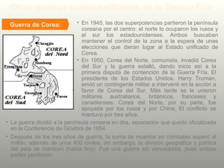 Guerra de Corea:
Otras guerras contextualizadas en la Guerra Fría
• En 1945, las dos superpotencias partieron la península
coreana por el centro: el norte lo ocuparon los rusos y
el sur los estadounidenses. Ambos buscaban
mantener el control de la zona a la espera de unas
elecciones que dieran lugar al Estado unificado de
Corea.
• La guerra dividió a la península coreana en dos, separación que quedó oficializada
en la Conferencia de Ginebra de 1954.
• En 1950, Corea del Norte, comunista, invadió Corea
del Sur y la guerra estalló, dando inicio así a la
primera disputa de contención de la Guerra Fría. El
presidente de los Estados Unidos, Harry Truman,
envió un contingente militar a intervenir en la acción a
favor de Corea del Sur. Más tarde se le unieron
militares australianos, británicos, franceses y
canadienses. Corea del Norte, por su parte, fue
apoyada por los rusos y por China. El conflicto se
mantuvo por tres años.
• Después de los tres años de guerra, la suma de muertos en combates superó al
millón, además de unos 400 civiles, sin embargo, la división geográfica y política
del país se mantuvo (hasta hoy). Fue una guerra sin vencedores, pues ambas
partes perdieron.
 