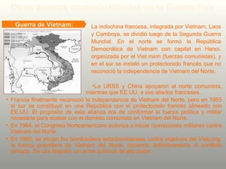 •La URSS y China apoyaron al norte comunista,
mientras que EE.UU. a sus aliados franceses.
• Francia finalmente reconoció la independencia de Vietnam del Norte, pero en 1955
el sur se constituyó en una República con el protectorado francés alineado con
EE.UU. El propósito de esta alianza era de conformar la fuerza política y militar
necesaria para acabar con el dominio comunista en Vietnam del Norte.
• En 1964, el Congreso Norteamericano autoriza a iniciar operaciones militares contra
Vietnam del Norte.
• En 1965, se inician los bombardeos estadounidenses contra objetivos del Vietcong,
la fuerza guerrillera de Vietnam del Norte, iniciando definitivamente el conflicto
armado. Se usa Napalm, un arma química de alto poder.
Guerra de Vietnam: La indochina francesa, integrada por Vietnam, Laos
y Camboya, se dividió luego de la Segunda Guerra
Mundial. En el norte se formó la República
Democrática de Vietnam con capital en Hanoi,
organizada por el Viet minh (fuerzas comunistas), y
en el sur se instaló un protectorado francés que no
reconoció la independencia de Vietnam del Norte.
Otras guerras contextualizadas en la Guerra Fría
 