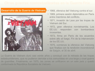 La Guerra de Vietnam duró casi veinte años y concluyó con la retirada de las tropas
estadounidenses, que no pudieron derrotar a los comunistas en una larga y cruel guerra
de guerrillas. Finalmente, en 1975, las zonas se unificaron en un solo país y quedó
conformada la República Socialista de Vietnam.
Otras guerras contextualizadas en la Guerra Fría
Desarrollo de la Guerra de Vietnam: • 1968, ofensiva del Vietcong contra el sur.
• 1969, primera sesión diplomática en París
entre miembros del conflicto.
• 1971, invasión de Laos por las tropas de
Vietnam del Sur.
• 1972, gran ofensiva norvietnamita. Los
EE.UU. responden con bombardeos
incesantes.
• 1973, firma en París de los acuerdos
sobre alto al fuego. Fin de la intervención
de los EE.UU.
• 1975, comienza la ofensiva del Vietcong
que finaliza con la rendición incondicional
de Saigón, el 30 de abril.
 