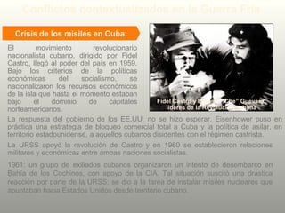 Crisis de los misiles en Cuba:
El movimiento revolucionario
nacionalista cubano, dirigido por Fidel
Castro, llegó al poder del país en 1959.
Bajo los criterios de la políticas
económicas del socialismo, se
nacionalizaron los recursos económicos
de la isla que hasta el momento estaban
bajo el dominio de capitales
norteamericanos.
La respuesta del gobierno de los EE.UU. no se hizo esperar. Eisenhower puso en
práctica una estrategia de bloqueo comercial total a Cuba y la política de asilar, en
territorio estadounidense, a aquellos cubanos disidentes con el régimen castrista.
La URSS apoyó la revolución de Castro y en 1960 se establecieron relaciones
militares y económicas entre ambas naciones socialistas.
Conflictos contextualizados en la Guerra Fría
1961: un grupo de exiliados cubanos organizaron un intento de desembarco en
Bahía de los Cochinos, con apoyo de la CIA. Tal situación suscitó una drástica
reacción por parte de la URSS: se dio a la tarea de instalar misiles nucleares que
apuntaban hacia Estados Unidos desde territorio cubano.
Fidel Castro y Ernesto “Che” Guevara,
líderes de la Revolución cubana
 