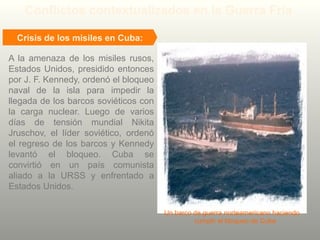 A la amenaza de los misiles rusos,
Estados Unidos, presidido entonces
por J. F. Kennedy, ordenó el bloqueo
naval de la isla para impedir la
llegada de los barcos soviéticos con
la carga nuclear. Luego de varios
días de tensión mundial Nikita
Jruschov, el líder soviético, ordenó
el regreso de los barcos y Kennedy
levantó el bloqueo. Cuba se
convirtió en un país comunista
aliado a la URSS y enfrentado a
Estados Unidos.
Conflictos contextualizados en la Guerra Fría
Crisis de los misiles en Cuba:
Un barco de guerra norteamericano haciendo
cumplir el bloqueo de Cuba
 