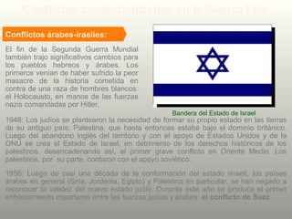 El fin de la Segunda Guerra Mundial
también trajo significativos cambios para
los pueblos hebreos y árabes. Los
primeros venían de haber sufrido la peor
masacre de la historia cometida en
contra de una raza de hombres blancos:
el Holocausto, en manos de las fuerzas
nazis comandadas por Hitler.
Bandera del Estado de Israel
Conflictos contextualizados en la Guerra Fría
Conflictos árabes-iraelíes:
1948: Los judíos se plantearon la necesidad de formar su propio estado en las tierras
de su antiguo país: Palestina, que hasta entonces estaba bajo el dominio británico.
Luego del abandono inglés del territorio y con el apoyo de Estados Unidos y de la
ONU se crea el Estado de Israel, en detrimento de los derechos históricos de los
palestinos, desencadenando así, el primer grave conflicto en Oriente Medio. Los
palestinos, por su parte, contaron con el apoyo soviético.
1956: Luego de casi una década de la conformación del estado israelí, los países
árabes en general (Siria, Jordania, Egipto) y Palestina en particular, se han negado a
reconocer la validez del nuevo estado judío. Durante este año se produce el primer
enfrentamiento importante entre las fuerzas judías y árabes: el conflicto de Suez.
 