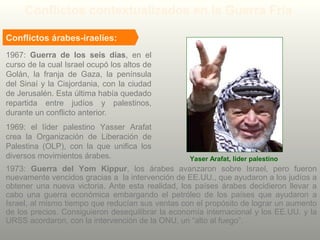 1967: Guerra de los seis días, en el
curso de la cual Israel ocupó los altos de
Golán, la franja de Gaza, la península
del Sinaí y la Cisjordania, con la ciudad
de Jerusalén. Esta última había quedado
repartida entre judíos y palestinos,
durante un conflicto anterior.
Yaser Arafat, líder palestino
Conflictos contextualizados en la Guerra Fría
1969: el líder palestino Yasser Arafat
crea la Organización de Liberación de
Palestina (OLP), con la que unifica los
diversos movimientos árabes.
1973: Guerra del Yom Kippur, los árabes avanzaron sobre Israel, pero fueron
nuevamente vencidos gracias a la intervención de EE.UU., que ayudaron a los judíos a
obtener una nueva victoria. Ante esta realidad, los países árabes decidieron llevar a
cabo una guerra económica embargando el petróleo de los países que ayudaron a
Israel, al mismo tiempo que reducían sus ventas con el propósito de lograr un aumento
de los precios. Consiguieron desequilibrar la economía internacional y los EE.UU. y la
URSS acordaron, con la intervención de la ONU, un “alto al fuego”.
Conflictos árabes-iraelíes:
 