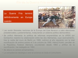 La Guerra Fría terminó
definitivamente en Europa
cuando:
• Las recién liberadas naciones de la Europa del Este llevaron a cabo elecciones
presidenciales y parlamentarias, instaurando un sistema político democrático.
• Se unificó Alemania: la política de reformas emprendidas en la URSS por
Gorbachov reactivó la colaboración entre las dos Alemanias, cuyo acercamiento,
tras la caída del muro de Berlín en 1989, culminó al año siguiente con la total
reunificación de ambos países el 3 de octubre de 1990. Helmut Kohlt, canciller de
la República Federal Alemana (occidental) desde 1983 y artífice de la
reunificación, fue reelegido en 1994.
• Se detuvo la carrera armamentista.
• La competencia ideológica cesó al ponerse en duda el comunismo.
Fotografía de la caída del muro de Berlín
Fin de la Guerra Fría en Europa
 