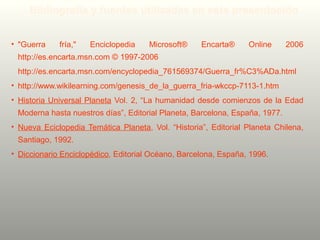 • "Guerra fría," Enciclopedia Microsoft® Encarta® Online 2006
http://es.encarta.msn.com © 1997-2006
http://es.encarta.msn.com/encyclopedia_761569374/Guerra_fr%C3%ADa.html
• http://www.wikilearning.com/genesis_de_la_guerra_fria-wkccp-7113-1.htm
• Historia Universal Planeta Vol. 2, “La humanidad desde comienzos de la Edad
Moderna hasta nuestros días”, Editorial Planeta, Barcelona, España, 1977.
• Nueva Eciclopedia Temática Planeta, Vol. “Historia”, Editorial Planeta Chilena,
Santiago, 1992.
• Diccionario Enciclopédico, Editorial Océano, Barcelona, España, 1996.
Bibliografía y fuentes utilizadas en esta presentación
 