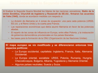 Decisiones tras la Segunda Guerra Mundial
Al finalizar la Segunda Guerra Mundial los líderes de las naciones vencedoras, Stalin de la
Unión Soviética, Churchill de Inglaterra y Roosevelt de EE.UU., firmaron los acuerdos
de Yalta (1945), donde se acordaron medidas con respecto a:
– La división de Alemania en 4 zonas de ocupación: una para cada potencia (URSS,
EE.UU. y el Reino Unido) y la cuarta para Francia.
– Las reparaciones económicas que debía asumir Alemania en favor de las potencias
aliadas.
– El reparto de las zonas de influencia en Europa, entre ellas Polonia, y la instauración
de gobiernos democráticos provisionales en los países liberados.
– las bases para la formación de la ONU (Organización de las Naciones Unidas).
El mapa europeo se vio modificado y se diferenciaron entonces tres
espacios políticos:
– La Europa occidental, capitalista: Inglaterra, Francia, Italia, Alemania
Occidental.
– La Europa oriental, socialista: URSS, Polonia, Rumania, Hungría,
Checoslovaquia, Bulgaria, Albania, Yugoslavia y Alemania Oriental.
– Algunos países neutrales: Suecia y Suiza.
 