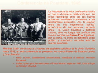 Mientras Stalin continuará a la cabeza del gobierno socialista de la Unión Soviética
hasta 1953, en esta conferencia se presentan los nuevos líderes de Estados Unidos
y Gran Bretaña:
– Harry Truman, abiertamente anticomunista, reemplaza al fallecido Theodore
Roosevelt.
– Atdlee, quien gana las elecciones a Primer Ministro inglés en 1945, toma el lugar
de Winston Churchill.
Conferencia de Postdam, 1945
La importancia de esta conferencia radica
en que es durante su celebración que los
roces ideológicos entre las dos nuevas
potencias mundiales comenzarán a ser
abiertamente expuestos. Así, la relación
entre las dos hegemonías político-
económicas de los próximos cincuenta
años, la Unión Soviética y Estados
Unidos, abre los fuegos del conflicto que
tomó el nombre de Guerra Fría. Inglaterra,
por su parte, ve cómo su debilitado poder
político y económico sucumbe ante las
nuevas potencias.
Churchill, Truman y Stalin en la Conferencia
de Postdam. Foto: Ed-Dolmen.com
 