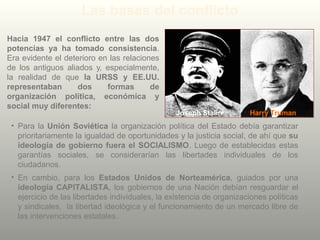 Las bases del conflicto
Hacia 1947 el conflicto entre las dos
potencias ya ha tomado consistencia.
Era evidente el deterioro en las relaciones
de los antiguos aliados y, especialmente,
la realidad de que la URSS y EE.UU.
representaban dos formas de
organización política, económica y
social muy diferentes:
• Para la Unión Soviética la organización política del Estado debía garantizar
prioritariamente la igualdad de oportunidades y la justicia social, de ahí que su
ideología de gobierno fuera el SOCIALISMO. Luego de establecidas estas
garantías sociales, se considerarían las libertades individuales de los
ciudadanos.
• En cambio, para los Estados Unidos de Norteamérica, guiados por una
ideología CAPITALISTA, los gobiernos de una Nación debían resguardar el
ejercicio de las libertades individuales, la existencia de organizaciones políticas
y sindicales, la libertad ideológica y el funcionamiento de un mercado libre de
las intervenciones estatales.
Joseph Stalin Harry Truman
 