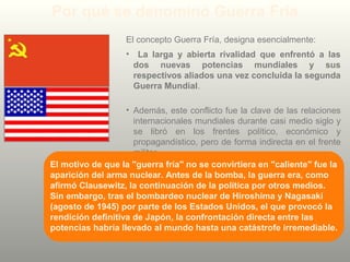 Por qué se denominó Guerra Fría
El concepto Guerra Fría, designa esencialmente:
• La larga y abierta rivalidad que enfrentó a las
dos nuevas potencias mundiales y sus
respectivos aliados una vez concluida la segunda
Guerra Mundial.
• Además, este conflicto fue la clave de las relaciones
internacionales mundiales durante casi medio siglo y
se libró en los frentes político, económico y
propagandístico, pero de forma indirecta en el frente
militar.
El motivo de que la "guerra fría" no se convirtiera en "caliente" fue la
aparición del arma nuclear. Antes de la bomba, la guerra era, como
afirmó Clausewitz, la continuación de la política por otros medios.
Sin embargo, tras el bombardeo nuclear de Hiroshima y Nagasaki
(agosto de 1945) por parte de los Estados Unidos, el que provocó la
rendición definitiva de Japón, la confrontación directa entre las
potencias habría llevado al mundo hasta una catástrofe irremediable.
 