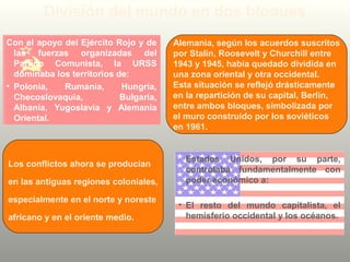 Con el apoyo del Ejército Rojo y de
las fuerzas organizadas del
Partido Comunista, la URSS
dominaba los territorios de:
• Polonia, Rumania, Hungría,
Checoslovaquia, Bulgaria,
Albania, Yugoslavia y Alemania
Oriental.
División del mundo en dos bloques
Estados Unidos, por su parte,
controlaba fundamentalmente con
poder económico a:
• El resto del mundo capitalista, el
hemisferio occidental y los océanos.
Alemania, según los acuerdos suscritos
por Stalin, Roosevelt y Churchill entre
1943 y 1945, había quedado dividida en
una zona oriental y otra occidental.
Esta situación se reflejó drásticamente
en la repartición de su capital, Berlín,
entre ambos bloques, simbolizada por
el muro construido por los soviéticos
en 1961.
Los conflictos ahora se producían
en las antiguas regiones coloniales,
especialmente en el norte y noreste
africano y en el oriente medio.
 