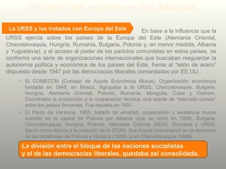 En base a la influencia que la
URSS ejercía sobre los países de la Europa del Este (Alemania Oriental,
Checoslovaquia, Hungría, Rumania, Bulgaria, Polonia y, en menor medida, Albania
y Yugoslavia), y el acceso al poder de los partidos comunistas en estos países, se
conformó una serie de organizaciones internacionales que buscaban resguardar la
autonomía política y económica de los países del Este, frente al “telón de acero”
dispuesto desde 1947 por las democracias liberales comandadas por EE.UU.:
– El COMECON (Consejo de Ayuda Económica Mutua), Organización económica
fundada en 1949, en Moscú. Agrupaba a la URSS, Checoslovaquia, Bulgaria,
Hungría, Alemania Oriental, Polonia, Rumania, Mongolia, Cuba y Vietnam.
Coordinaba la producción y la cooperación técnica, una suerte de “mercado común”
entre los países firmantes. Fue disuelta en 1991.
– El Pacto de Varsovia, 1955, tratado de amistad, cooperación y asistencia mutua
suscrito en la capital de Polonia por Albania (que se retiró en 1968), Bulgaria,
Checoslovaquia, Hungría, Polonia, Alemania Oriental (RDA), Rumania y URSS.
Nació como réplica a la creación de la OTAN. Sus tropas intervinieron en la represión
de las rebeliones de Polonia y Hungría (1956), y en Checoslovaquia (1968).
La URSS y los tratados con Europa del Este
División del mundo en dos bloques
La división entre el bloque de las naciones socialistas
y el de las democracias liberales, quedaba así consolidada.
 