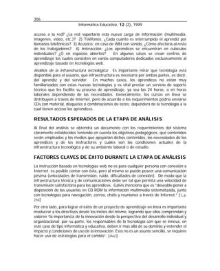 306
Informática Educativa, 12 (2), 1999
acceso a la red? ¿La red soportaría esta nueva carga de información (multimedia,
imágenes, video, etc.)? 2) Teléfonos: ¿Cada cuánto es interrumpido el aprendiz por
llamadas telefónicas? 3) Acústico: en caso de WBI con sonido, ¿Cómo afectaría al resto
de los trabajadores? 4) Interacción: ¿Los aprendices se encuentran en cubículos
individuales? ¿O en espacios abiertos?
En algunos casos se crean centros de
aprendizaje los cuales consisten en varios computadores dedicados exclusivamente al
aprendizaje basado en tecnologías web.

Análisis de la infraestructura tecnológica: Es importante mirar qué tecnología está

disponible para el usuario, qué infraestructura es necesaria por ambas partes, es decir,
del aprendiz y del servidor. En muchos casos, los aprendices no están muy
familiarizados con estas nuevas tecnologías y es vital prestar un servicio de soporte
técnico que les facilite su proceso de aprendizaje, ya sea las 24 horas, o en horas
laborales dependiendo de las necesidades. Generalmente, los cursos en línea se
distribuyen a través de Internet, pero de acuerdo a los requerimientos podría enviarse
CDs con material, disquetes o combinaciones de éstos; dependerá de la tecnología a la
cual tienen acceso los aprendices.

RESULTADOS ESPERADOS DE LA ETAPA DE ANÁLISIS
Al final del análisis se obtendrá un documento con los requerimientos del sistema
claramente establecidos teniendo en cuenta los objetivos pedagógicos, qué contenidos
serán empleados y los medios que apoyarían dichos contenidos, las necesidades de los
aprendices y de los instructores y cuáles son las condiciones actuales de la
infraestructura tecnológica y de su ambiente laboral o de estudio.

FACTORES CLAVES DE ÉXITO DURANTE LA ETAPA DE ANÁLISIS
La instrucción basada en tecnologías web no es para cualquier persona con conexión a
Internet: es posible contar con ésta, pero al mismo se puede poseer una comunicación
pésima (velocidades de transmisión, ruido, dificultades de conexión). De modo que la
infraestructura técnica y de comunicaciones debe ser tal que permita una velocidad de
transmisión satisfactoria para los aprendices. Galvis menciona que es “deseable poner a
disposición de los usuarios en CD ROM la información multimedia sistematizada, junto
con tecnologías para navegación, correo, chats y reuniones a través de Internet.” [1, p.
256]
Por otro lado, para lograr el éxito de un proyecto de aprendizaje en línea es importante
involucrar a los directivos desde los inicios del mismo, logrando que ellos comprendan y
valoren “la importancia de la innovación desde la perspectiva del desarrollo individual y
organizacional; por su parte, los responsables de la tecnología con que se innova, en
este caso de tipo informática y educativa, deben ir mas allá de su dominio y entender el
impacto y condiciones de uso de la innovación. Esto no es un asunto sencillo, se requiere
hacer uso de estrategias para el cambio”. [ibid.]

 